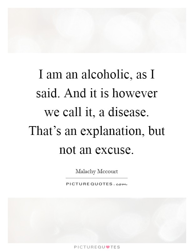I am an alcoholic, as I said. And it is however we call it, a disease. That's an explanation, but not an excuse Picture Quote #1