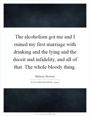 The alcoholism got me and I ruined my first marriage with drinking and the lying and the deceit and infidelity, and all of that. The whole bloody thing Picture Quote #1