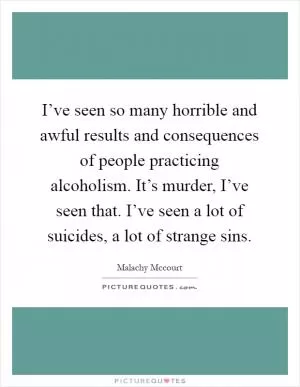 I’ve seen so many horrible and awful results and consequences of people practicing alcoholism. It’s murder, I’ve seen that. I’ve seen a lot of suicides, a lot of strange sins Picture Quote #1