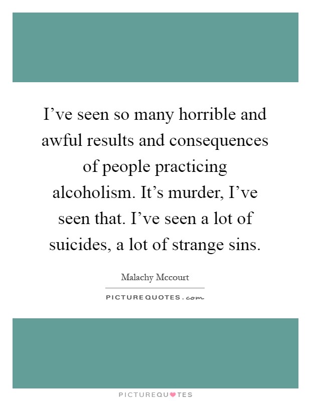 I've seen so many horrible and awful results and consequences of people practicing alcoholism. It's murder, I've seen that. I've seen a lot of suicides, a lot of strange sins Picture Quote #1