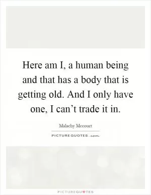 Here am I, a human being and that has a body that is getting old. And I only have one, I can’t trade it in Picture Quote #1