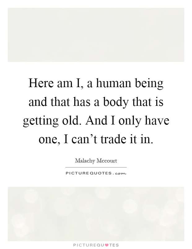 Here am I, a human being and that has a body that is getting old. And I only have one, I can't trade it in Picture Quote #1