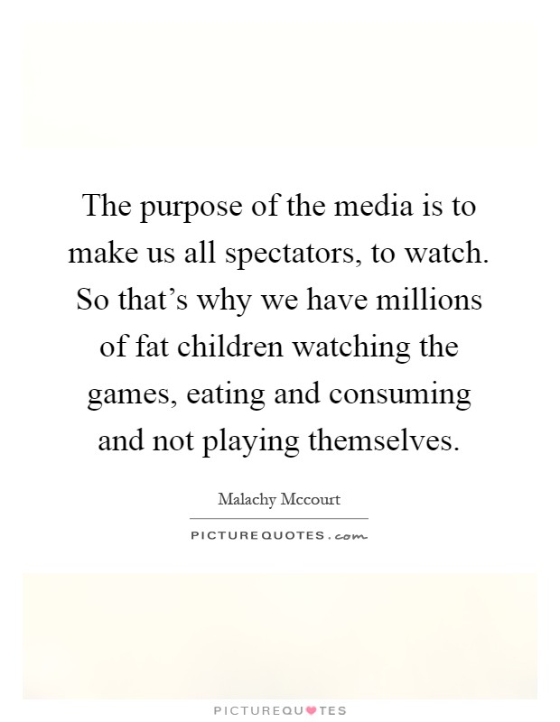 The purpose of the media is to make us all spectators, to watch. So that's why we have millions of fat children watching the games, eating and consuming and not playing themselves Picture Quote #1