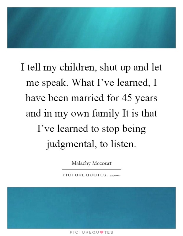 I tell my children, shut up and let me speak. What I've learned, I have been married for 45 years and in my own family It is that I've learned to stop being judgmental, to listen Picture Quote #1