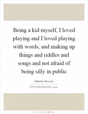 Being a kid myself, I loved playing and I loved playing with words, and making up things and riddles and songs and not afraid of being silly in public Picture Quote #1