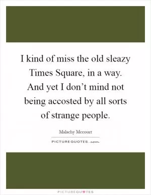 I kind of miss the old sleazy Times Square, in a way. And yet I don’t mind not being accosted by all sorts of strange people Picture Quote #1