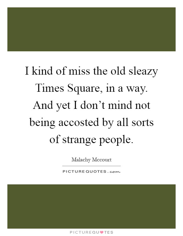 I kind of miss the old sleazy Times Square, in a way. And yet I don't mind not being accosted by all sorts of strange people Picture Quote #1