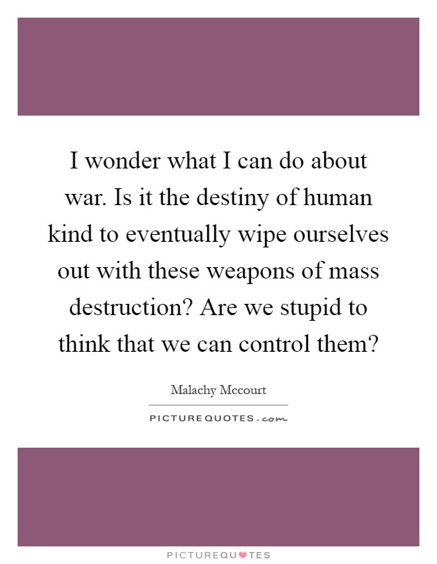 I wonder what I can do about war. Is it the destiny of human kind to eventually wipe ourselves out with these weapons of mass destruction? Are we stupid to think that we can control them? Picture Quote #1