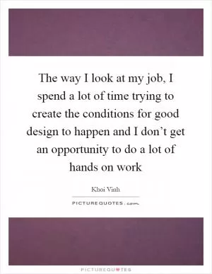 The way I look at my job, I spend a lot of time trying to create the conditions for good design to happen and I don’t get an opportunity to do a lot of hands on work Picture Quote #1