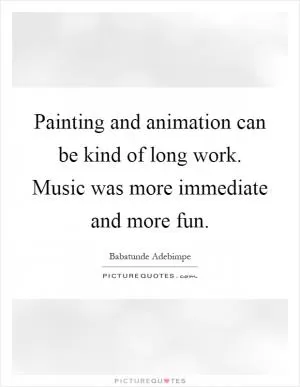 Painting and animation can be kind of long work. Music was more immediate and more fun Picture Quote #1
