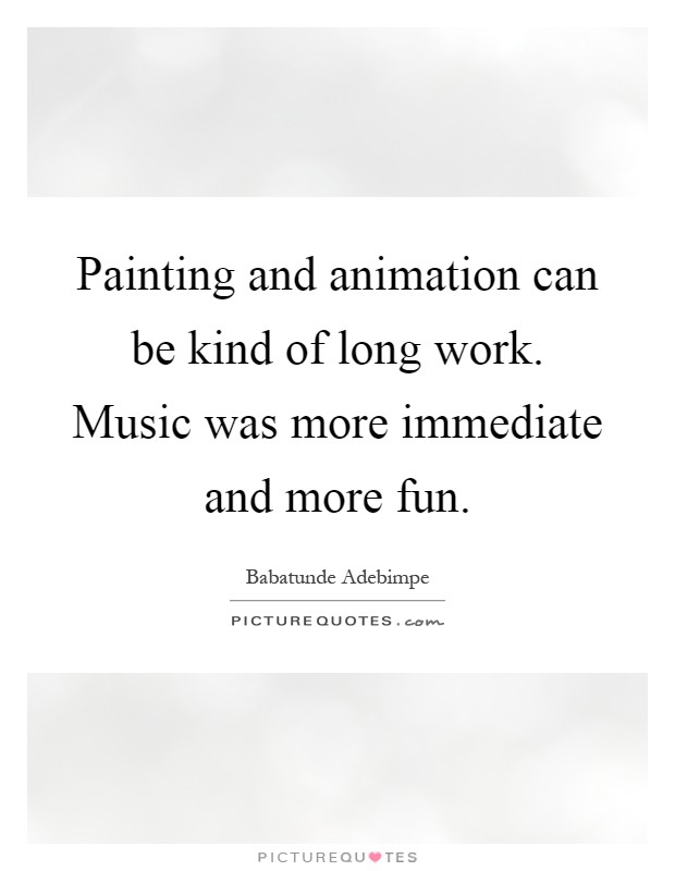 Painting and animation can be kind of long work. Music was more immediate and more fun Picture Quote #1