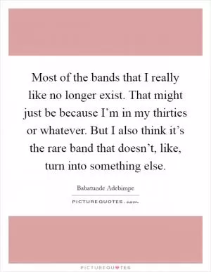 Most of the bands that I really like no longer exist. That might just be because I’m in my thirties or whatever. But I also think it’s the rare band that doesn’t, like, turn into something else Picture Quote #1