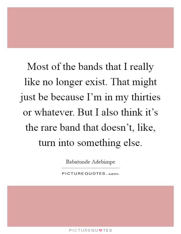 Most of the bands that I really like no longer exist. That might just be because I'm in my thirties or whatever. But I also think it's the rare band that doesn't, like, turn into something else Picture Quote #1