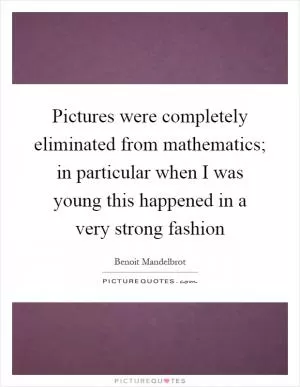 Pictures were completely eliminated from mathematics; in particular when I was young this happened in a very strong fashion Picture Quote #1