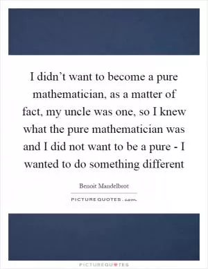I didn’t want to become a pure mathematician, as a matter of fact, my uncle was one, so I knew what the pure mathematician was and I did not want to be a pure - I wanted to do something different Picture Quote #1