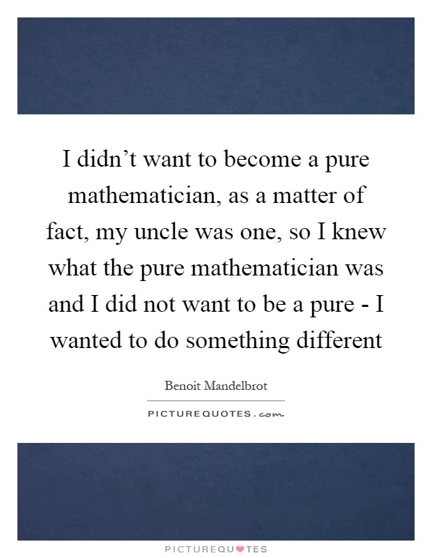 I didn't want to become a pure mathematician, as a matter of fact, my uncle was one, so I knew what the pure mathematician was and I did not want to be a pure - I wanted to do something different Picture Quote #1