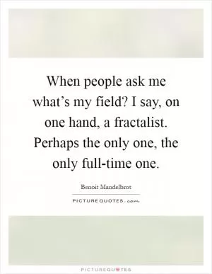 When people ask me what’s my field? I say, on one hand, a fractalist. Perhaps the only one, the only full-time one Picture Quote #1