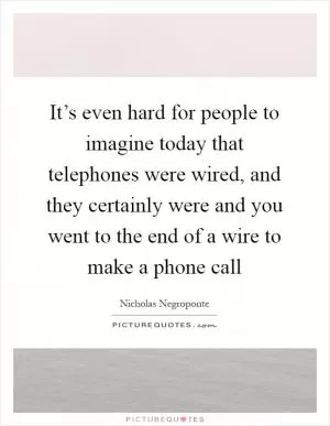 It’s even hard for people to imagine today that telephones were wired, and they certainly were and you went to the end of a wire to make a phone call Picture Quote #1
