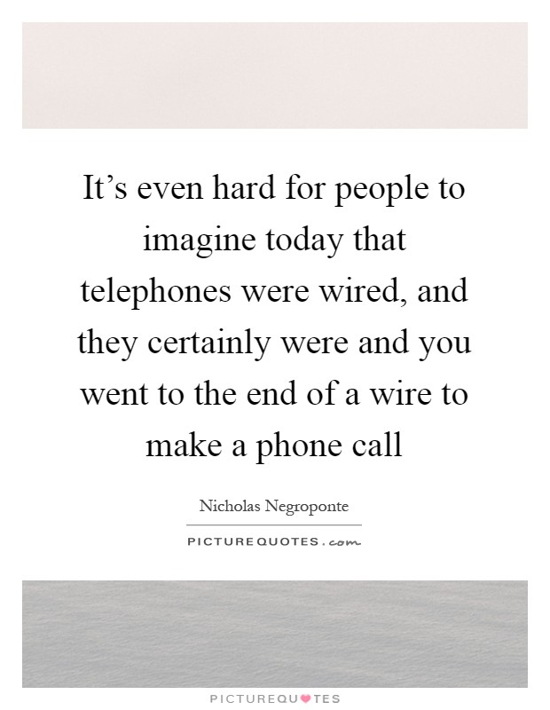 It's even hard for people to imagine today that telephones were wired, and they certainly were and you went to the end of a wire to make a phone call Picture Quote #1