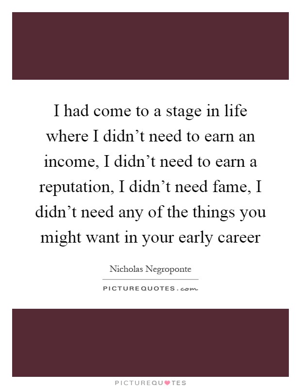 I had come to a stage in life where I didn't need to earn an income, I didn't need to earn a reputation, I didn't need fame, I didn't need any of the things you might want in your early career Picture Quote #1