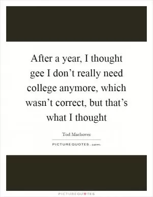 After a year, I thought gee I don’t really need college anymore, which wasn’t correct, but that’s what I thought Picture Quote #1