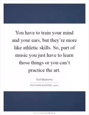 You have to train your mind and your ears, but they’re more like athletic skills. So, part of music you just have to learn those things or you can’t practice the art Picture Quote #1