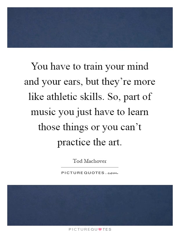 You have to train your mind and your ears, but they're more like athletic skills. So, part of music you just have to learn those things or you can't practice the art Picture Quote #1