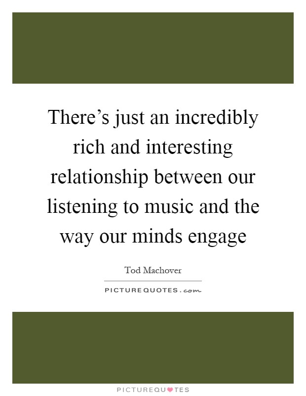 There's just an incredibly rich and interesting relationship between our listening to music and the way our minds engage Picture Quote #1