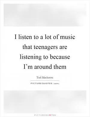 I listen to a lot of music that teenagers are listening to because I’m around them Picture Quote #1