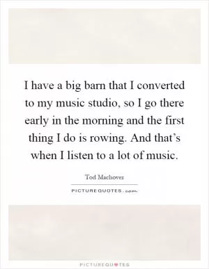 I have a big barn that I converted to my music studio, so I go there early in the morning and the first thing I do is rowing. And that’s when I listen to a lot of music Picture Quote #1