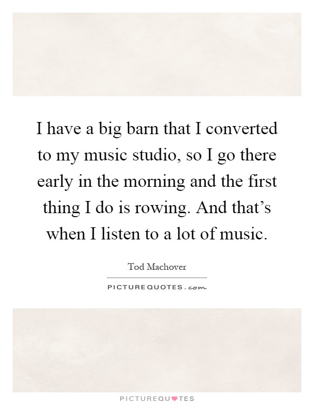 I have a big barn that I converted to my music studio, so I go there early in the morning and the first thing I do is rowing. And that's when I listen to a lot of music Picture Quote #1