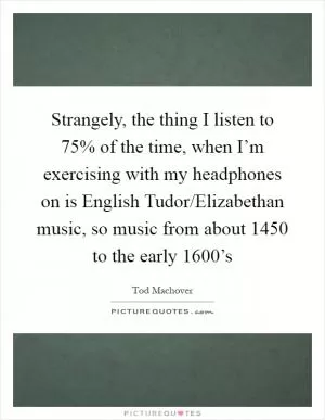 Strangely, the thing I listen to 75% of the time, when I’m exercising with my headphones on is English Tudor/Elizabethan music, so music from about 1450 to the early 1600’s Picture Quote #1