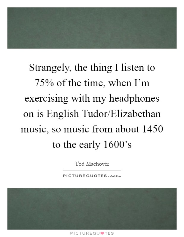 Strangely, the thing I listen to 75% of the time, when I'm exercising with my headphones on is English Tudor/Elizabethan music, so music from about 1450 to the early 1600's Picture Quote #1