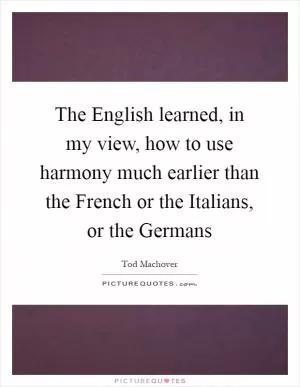 The English learned, in my view, how to use harmony much earlier than the French or the Italians, or the Germans Picture Quote #1