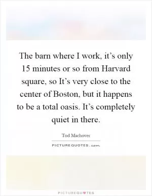The barn where I work, it’s only 15 minutes or so from Harvard square, so It’s very close to the center of Boston, but it happens to be a total oasis. It’s completely quiet in there Picture Quote #1
