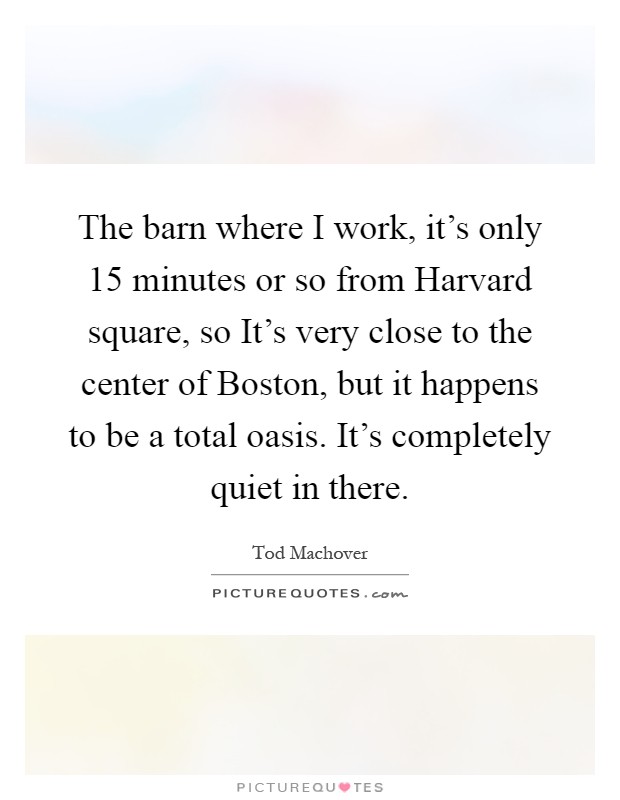 The barn where I work, it's only 15 minutes or so from Harvard square, so It's very close to the center of Boston, but it happens to be a total oasis. It's completely quiet in there Picture Quote #1