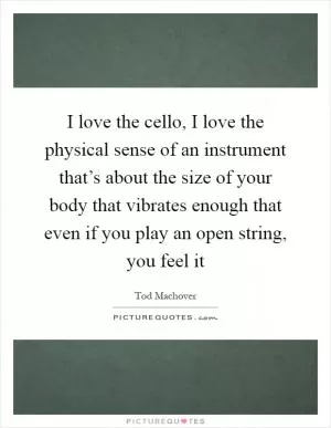 I love the cello, I love the physical sense of an instrument that’s about the size of your body that vibrates enough that even if you play an open string, you feel it Picture Quote #1
