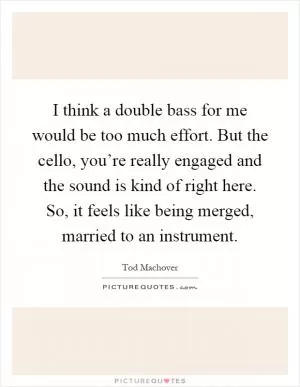 I think a double bass for me would be too much effort. But the cello, you’re really engaged and the sound is kind of right here. So, it feels like being merged, married to an instrument Picture Quote #1