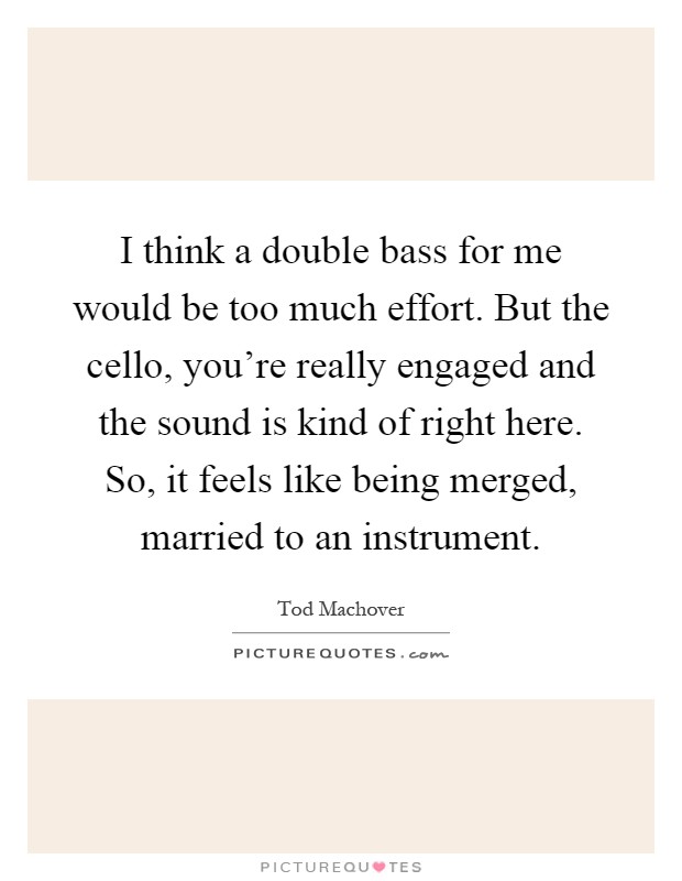 I think a double bass for me would be too much effort. But the cello, you're really engaged and the sound is kind of right here. So, it feels like being merged, married to an instrument Picture Quote #1