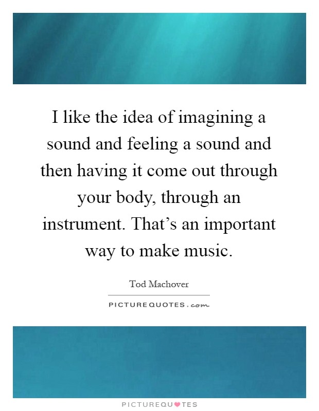 I like the idea of imagining a sound and feeling a sound and then having it come out through your body, through an instrument. That's an important way to make music Picture Quote #1