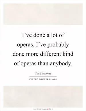 I’ve done a lot of operas. I’ve probably done more different kind of operas than anybody Picture Quote #1