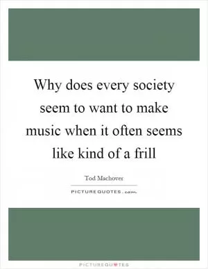 Why does every society seem to want to make music when it often seems like kind of a frill Picture Quote #1
