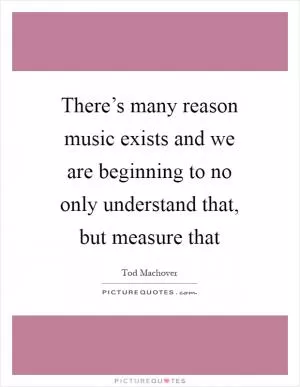 There’s many reason music exists and we are beginning to no only understand that, but measure that Picture Quote #1