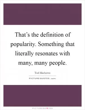 That’s the definition of popularity. Something that literally resonates with many, many people Picture Quote #1