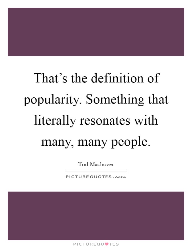 That's the definition of popularity. Something that literally resonates with many, many people Picture Quote #1