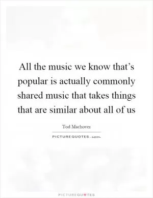 All the music we know that’s popular is actually commonly shared music that takes things that are similar about all of us Picture Quote #1