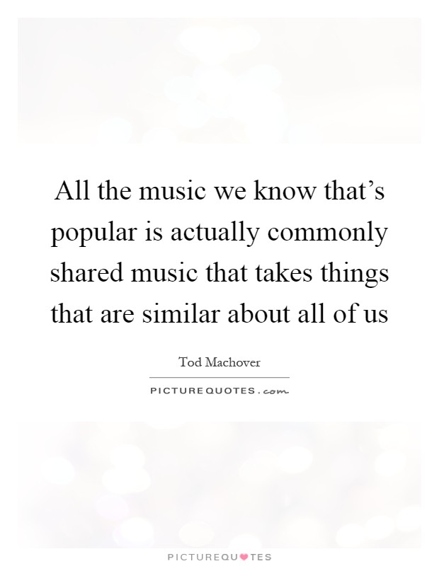 All the music we know that's popular is actually commonly shared music that takes things that are similar about all of us Picture Quote #1