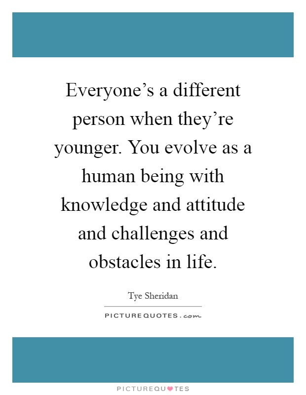 Everyone's a different person when they're younger. You evolve as a human being with knowledge and attitude and challenges and obstacles in life Picture Quote #1