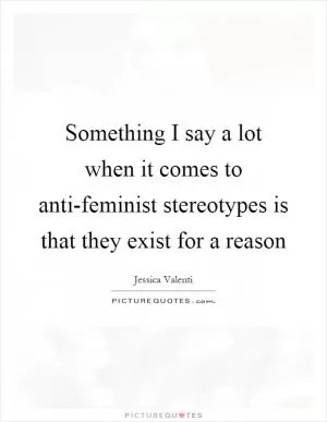 Something I say a lot when it comes to anti-feminist stereotypes is that they exist for a reason Picture Quote #1