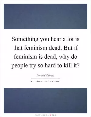 Something you hear a lot is that feminism dead. But if feminism is dead, why do people try so hard to kill it? Picture Quote #1